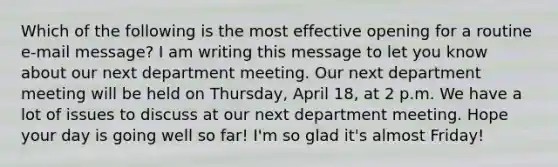 Which of the following is the most effective opening for a routine e-mail message? I am writing this message to let you know about our next department meeting. Our next department meeting will be held on Thursday, April 18, at 2 p.m. We have a lot of issues to discuss at our next department meeting. Hope your day is going well so far! I'm so glad it's almost Friday!