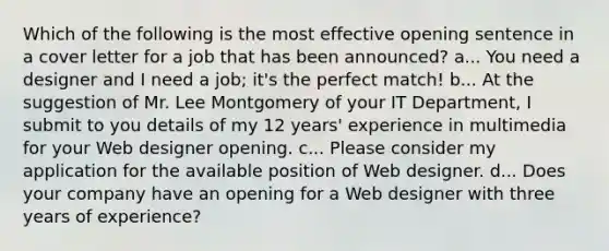 Which of the following is the most effective opening sentence in a cover letter for a job that has been announced? a... You need a designer and I need a job; it's the perfect match! b... At the suggestion of Mr. Lee Montgomery of your IT Department, I submit to you details of my 12 years' experience in multimedia for your Web designer opening. c... Please consider my application for the available position of Web designer. d... Does your company have an opening for a Web designer with three years of experience?