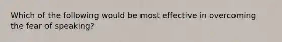 Which of the following would be most effective in overcoming the fear of speaking?