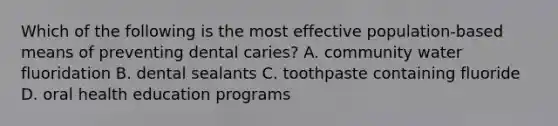 Which of the following is the most effective population-based means of preventing dental caries? A. community water fluoridation B. dental sealants C. toothpaste containing fluoride D. oral health education programs