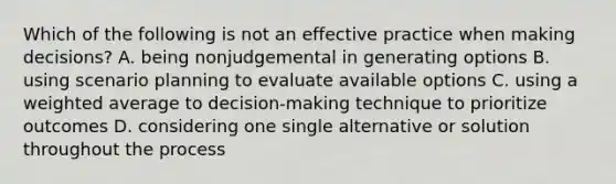 Which of the following is not an effective practice when making decisions? A. being nonjudgemental in generating options B. using scenario planning to evaluate available options C. using a weighted average to decision-making technique to prioritize outcomes D. considering one single alternative or solution throughout the process