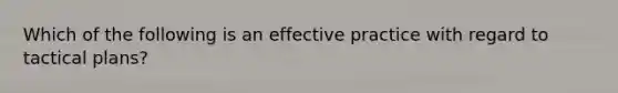 Which of the following is an effective practice with regard to tactical plans?