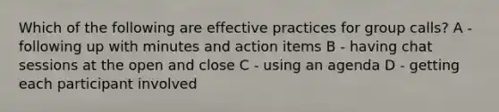 Which of the following are effective practices for group calls? A - following up with minutes and action items B - having chat sessions at the open and close C - using an agenda D - getting each participant involved