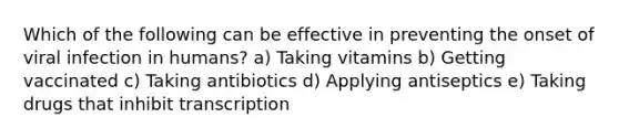 Which of the following can be effective in preventing the onset of viral infection in humans? a) Taking vitamins b) Getting vaccinated c) Taking antibiotics d) Applying antiseptics e) Taking drugs that inhibit transcription