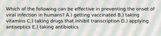 Which of the following can be effective in preventing the onset of viral infection in humans? A.) getting vaccinated B.) taking vitamins C.) taking drugs that inhibit transcription D.) applying antiseptics E.) taking antibiotics