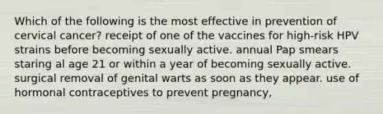 Which of the following is the most effective in prevention of cervical cancer? receipt of one of the vaccines for high-risk HPV strains before becoming sexually active. annual Pap smears staring al age 21 or within a year of becoming sexually active. surgical removal of genital warts as soon as they appear. use of hormonal contraceptives to prevent pregnancy,