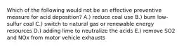 Which of the following would not be an effective preventive measure for acid deposition? A.) reduce coal use B.) burn low-sulfur coal C.) switch to natural gas or renewable energy resources D.) adding lime to neutralize the acids E.) remove SO2 and NOx from motor vehicle exhausts