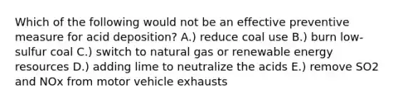 Which of the following would not be an effective preventive measure for acid deposition? A.) reduce coal use B.) burn low-sulfur coal C.) switch to natural gas or renewable <a href='https://www.questionai.com/knowledge/kyftsbrrw7-energy-resources' class='anchor-knowledge'>energy resources</a> D.) adding lime to neutralize the acids E.) remove SO2 and NOx from motor vehicle exhausts