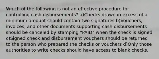 Which of the following is not an effective procedure for controlling cash disbursements? a)Checks drawn in excess of a minimum amount should contain two signatures b)Vouchers, invoices, and other documents supporting cash disbursements should be canceled by stamping "PAID" when the check is signed c)Signed check and disbursement vouchers should be returned to the person who prepared the checks or vouchers d)Only those authorities to write checks should have access to blank checks.