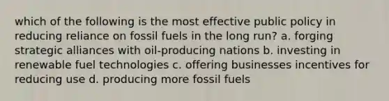 which of the following is the most effective public policy in reducing reliance on fossil fuels in the long run? a. forging strategic alliances with oil-producing nations b. investing in renewable fuel technologies c. offering businesses incentives for reducing use d. producing more fossil fuels