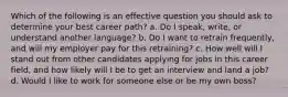 Which of the following is an effective question you should ask to determine your best career path? a. Do I speak, write, or understand another language? b. Do I want to retrain frequently, and will my employer pay for this retraining? c. How well will I stand out from other candidates applying for jobs in this career field, and how likely will I be to get an interview and land a job? d. Would I like to work for someone else or be my own boss?