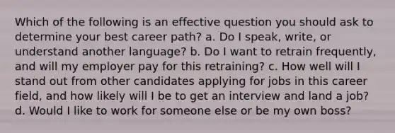 Which of the following is an effective question you should ask to determine your best career path? a. Do I speak, write, or understand another language? b. Do I want to retrain frequently, and will my employer pay for this retraining? c. How well will I stand out from other candidates applying for jobs in this career field, and how likely will I be to get an interview and land a job? d. Would I like to work for someone else or be my own boss?