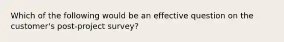 Which of the following would be an effective question on the customer's post-project survey?