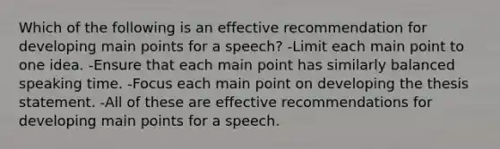 Which of the following is an effective recommendation for developing main points for a speech? -Limit each main point to one idea. -Ensure that each main point has similarly balanced speaking time. -Focus each main point on developing the thesis statement. -All of these are effective recommendations for developing main points for a speech.