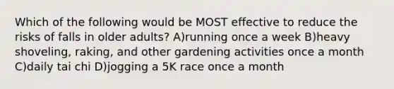 Which of the following would be MOST effective to reduce the risks of falls in older adults? A)running once a week B)heavy shoveling, raking, and other gardening activities once a month C)daily tai chi D)jogging a 5K race once a month