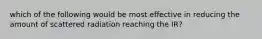 which of the following would be most effective in reducing the amount of scattered radiation reaching the IR?