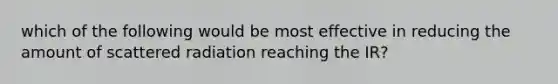 which of the following would be most effective in reducing the amount of scattered radiation reaching the IR?