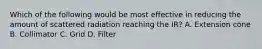 Which of the following would be most effective in reducing the amount of scattered radiation reaching the IR? A. Extension cone B. Collimator C. Grid D. Filter