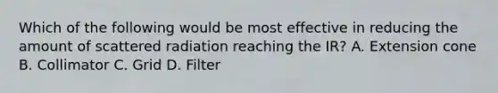 Which of the following would be most effective in reducing the amount of scattered radiation reaching the IR? A. Extension cone B. Collimator C. Grid D. Filter