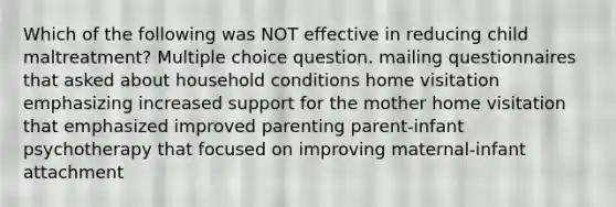 Which of the following was NOT effective in reducing child maltreatment? Multiple choice question. mailing questionnaires that asked about household conditions home visitation emphasizing increased support for the mother home visitation that emphasized improved parenting parent-infant psychotherapy that focused on improving maternal-infant attachment