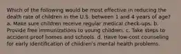 Which of the following would be most effective in reducing the death rate of children in the U.S. between 1 and 4 years of age? a. Make sure children receive regular medical check-ups. b. Provide free immunizations to young children. c. Take steps to accident-proof homes and schools. d. Have low-cost counseling for early identification of children's mental health problems.