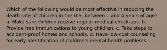 Which of the following would be most effective in reducing the death rate of children in the U.S. between 1 and 4 years of age? a. Make sure children receive regular medical check-ups. b. Provide free immunizations to young children. c. Take steps to accident-proof homes and schools. d. Have low-cost counseling for early identification of children's mental health problems.