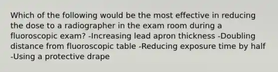 Which of the following would be the most effective in reducing the dose to a radiographer in the exam room during a fluoroscopic exam? -Increasing lead apron thickness -Doubling distance from fluoroscopic table -Reducing exposure time by half -Using a protective drape