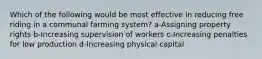 Which of the following would be most effective in reducing free riding in a communal farming system? a-Assigning property rights b-Increasing supervision of workers c-Increasing penalties for low production d-Increasing physical capital