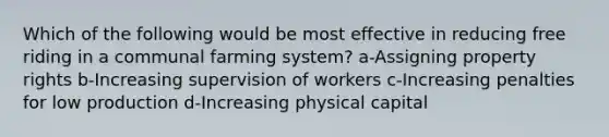 Which of the following would be most effective in reducing free riding in a communal farming system? a-Assigning property rights b-Increasing supervision of workers c-Increasing penalties for low production d-Increasing physical capital