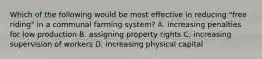 Which of the following would be most effective in reducing "free riding" in a communal farming system? A. increasing penalties for low production B. assigning property rights C. increasing supervision of workers D. increasing physical capital