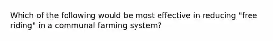 Which of the following would be most effective in reducing "free riding" in a communal farming system?