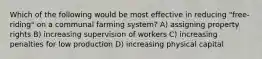 Which of the following would be most effective in reducing "free-riding" on a communal farming system? A) assigning property rights B) increasing supervision of workers C) increasing penalties for low production D) increasing physical capital