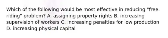 Which of the following would be most effective in reducing "free-riding" problem? A. assigning property rights B. increasing supervision of workers C. increasing penalties for low production D. increasing physical capital