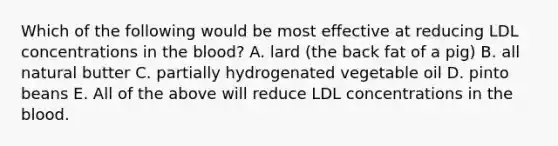 Which of the following would be most effective at reducing LDL concentrations in the blood? A. lard (the back fat of a pig) B. all natural butter C. partially hydrogenated vegetable oil D. pinto beans E. All of the above will reduce LDL concentrations in the blood.