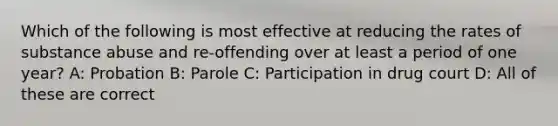 Which of the following is most effective at reducing the rates of substance abuse and re-offending over at least a period of one year? A: Probation B: Parole C: Participation in drug court D: All of these are correct