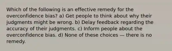 Which of the following is an effective remedy for the overconfidence bias? a) Get people to think about why their judgments might be wrong. b) Delay feedback regarding the accuracy of their judgments. c) Inform people about the overconfidence bias. d) None of these choices — there is no remedy.