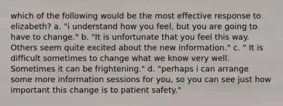 which of the following would be the most effective response to elizabeth? a. "i understand how you feel, but you are going to have to change." b. "It is unfortunate that you feel this way. Others seem quite excited about the new information." c. " It is difficult sometimes to change what we know very well. Sometimes it can be frightening." d. "perhaps i can arrange some more information sessions for you, so you can see just how important this change is to <a href='https://www.questionai.com/knowledge/kBNFeR6bq5-patient-safety' class='anchor-knowledge'>patient safety</a>."