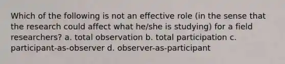 Which of the following is not an effective role (in the sense that the research could affect what he/she is studying) for a field researchers? a. total observation b. total participation c. participant-as-observer d. observer-as-participant