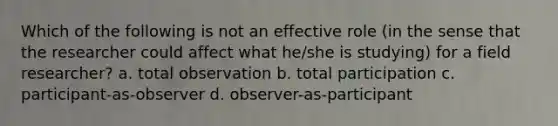 Which of the following is not an effective role (in the sense that the researcher could affect what he/she is studying) for a field researcher? a. total observation b. total participation c. participant-as-observer d. observer-as-participant