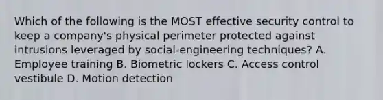 Which of the following is the MOST effective security control to keep a company's physical perimeter protected against intrusions leveraged by social-engineering techniques? A. Employee training B. Biometric lockers C. Access control vestibule D. Motion detection