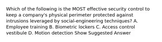 Which of the following is the MOST effective security control to keep a company's physical perimeter protected against intrusions leveraged by social-engineering techniques? A. Employee training B. Biometric lockers C. Access control vestibule D. Motion detection Show Suggested Answer