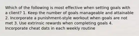 Which of the following is most effective when setting goals with a client? 1. Keep the number of goals manageable and attainable 2. Incorporate a punishment-style workout when goals are not met 3. Use extrinsic rewards when completing goals 4. Incorporate cheat dats in each weekly routine