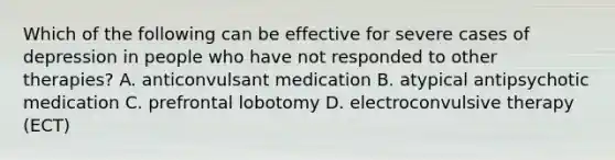 Which of the following can be effective for severe cases of depression in people who have not responded to other therapies? A. anticonvulsant medication B. atypical antipsychotic medication C. prefrontal lobotomy D. electroconvulsive therapy (ECT)