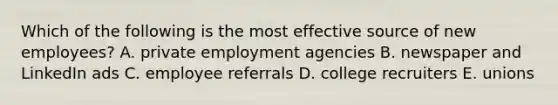 Which of the following is the most effective source of new employees? A. private employment agencies B. newspaper and LinkedIn ads C. employee referrals D. college recruiters E. unions