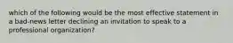 which of the following would be the most effective statement in a bad-news letter declining an invitation to speak to a professional organization?