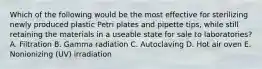 Which of the following would be the most effective for sterilizing newly produced plastic Petri plates and pipette tips, while still retaining the materials in a useable state for sale to laboratories? A. Filtration B. Gamma radiation C. Autoclaving D. Hot air oven E. Nonionizing (UV) irradiation