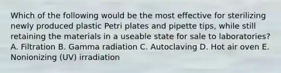 Which of the following would be the most effective for sterilizing newly produced plastic Petri plates and pipette tips, while still retaining the materials in a useable state for sale to laboratories? A. Filtration B. Gamma radiation C. Autoclaving D. Hot air oven E. Nonionizing (UV) irradiation