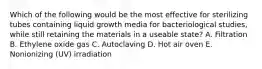 Which of the following would be the most effective for sterilizing tubes containing liquid growth media for bacteriological studies, while still retaining the materials in a useable state? A. Filtration B. Ethylene oxide gas C. Autoclaving D. Hot air oven E. Nonionizing (UV) irradiation