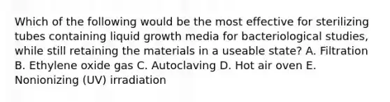 Which of the following would be the most effective for sterilizing tubes containing liquid growth media for bacteriological studies, while still retaining the materials in a useable state? A. Filtration B. Ethylene oxide gas C. Autoclaving D. Hot air oven E. Nonionizing (UV) irradiation