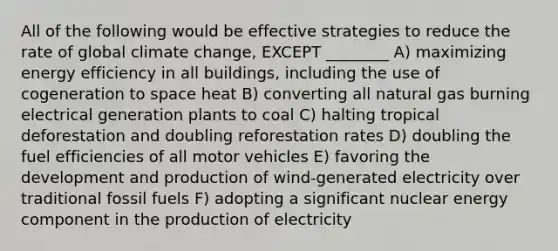 All of the following would be effective strategies to reduce the rate of global climate change, EXCEPT ________ A) maximizing energy efficiency in all buildings, including the use of cogeneration to space heat B) converting all natural gas burning electrical generation plants to coal C) halting tropical deforestation and doubling reforestation rates D) doubling the fuel efficiencies of all motor vehicles E) favoring the development and production of wind-generated electricity over traditional fossil fuels F) adopting a significant nuclear energy component in the production of electricity